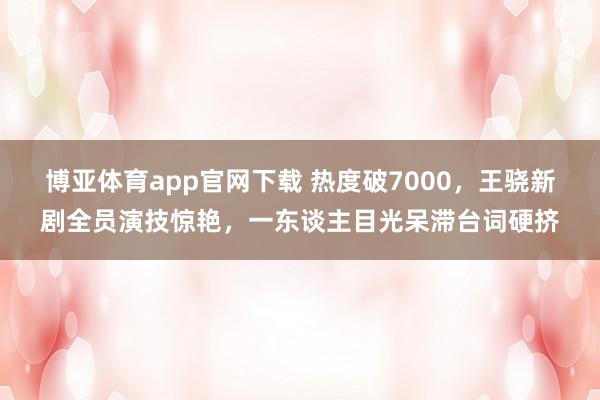 博亚体育app官网下载 热度破7000,王骁新剧全员演技惊艳,一东谈主目光呆滞台词硬挤