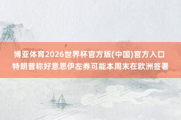 博亚体育2026世界杯官方版(中国)官方入口 特朗普称好意思伊左券可能本周末在欧洲签署