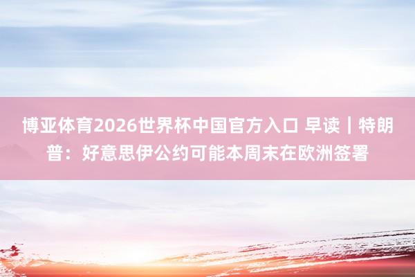 博亚体育2026世界杯中国官方入口 早读|特朗普:好意思伊公约可能本周末在欧洲签署