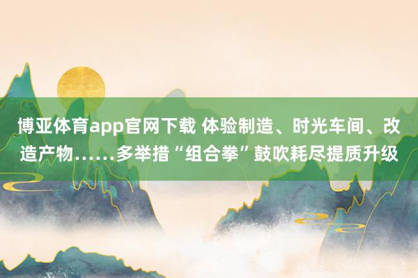 博亚体育app官网下载 体验制造、时光车间、改造产物……多举措“组合拳”鼓吹耗尽提质升级