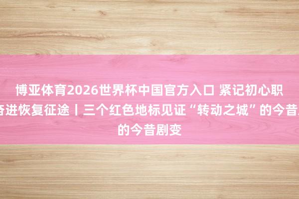 博亚体育2026世界杯中国官方入口 紧记初心职责 奋进恢复征途丨三个红色地标见证“转动之城”的今昔剧变