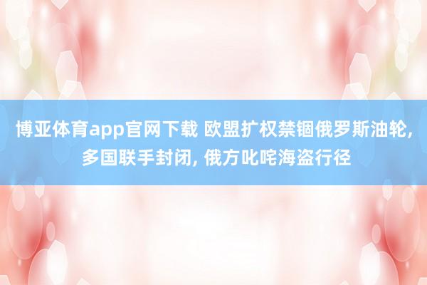 博亚体育app官网下载 欧盟扩权禁锢俄罗斯油轮， 多国联手封闭， 俄方叱咤海盗行径