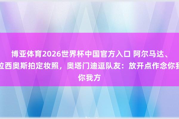 博亚体育2026世界杯中国官方入口 阿尔马达、帕拉西奥斯拍定妆照，奥塔门迪逗队友：放开点作念你我方