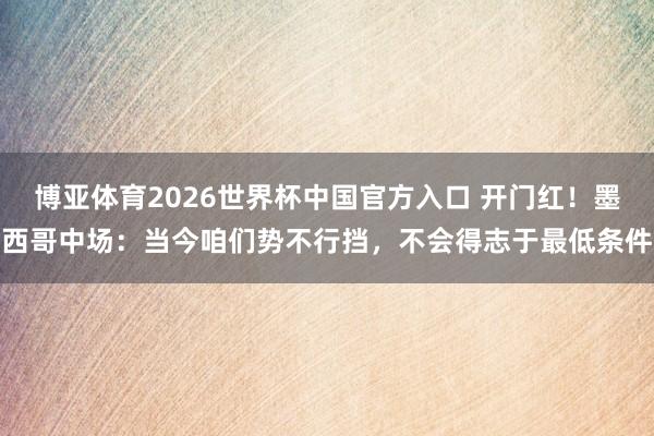 博亚体育2026世界杯中国官方入口 开门红!墨西哥中场:当今咱们势不行挡,不会得志于最低条件