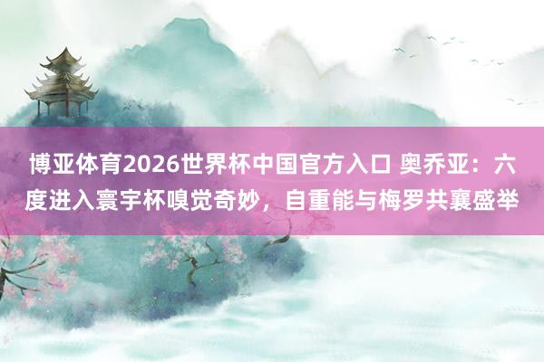 博亚体育2026世界杯中国官方入口 奥乔亚:六度进入寰宇杯嗅觉奇妙,自重能与梅罗共襄盛举