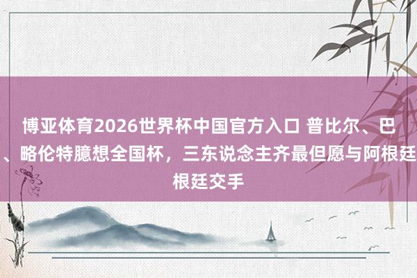 博亚体育2026世界杯中国官方入口 普比尔、巴埃纳、略伦特臆想全国杯,三东说念主齐最但愿与阿根廷交手