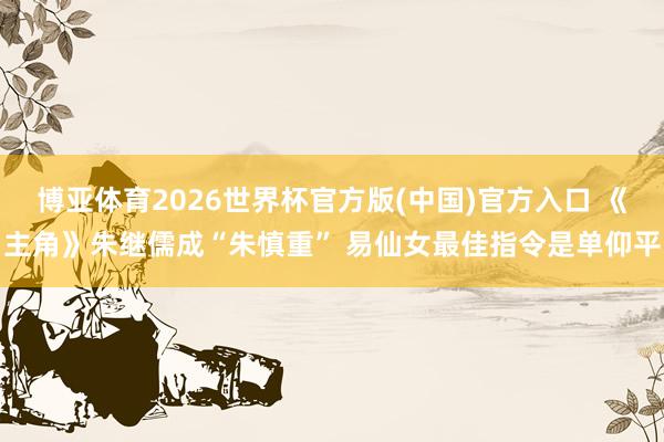 博亚体育2026世界杯官方版(中国)官方入口 《主角》朱继儒成“朱慎重” 易仙女最佳指令是单仰平