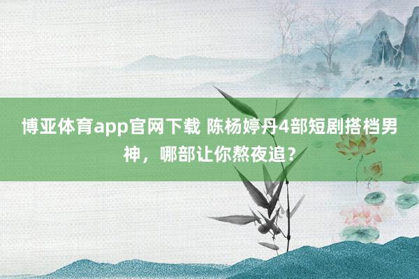 博亚体育app官网下载 陈杨婷丹4部短剧搭档男神，哪部让你熬夜追？