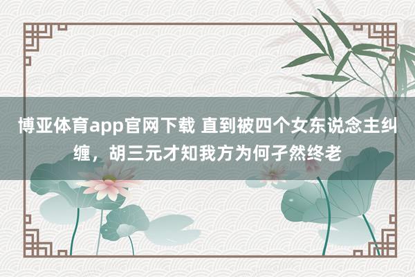 博亚体育app官网下载 直到被四个女东说念主纠缠,胡三元才知我方为何孑然终老