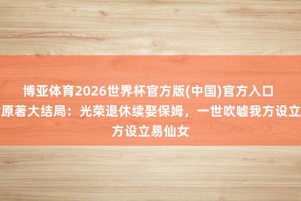 博亚体育2026世界杯官方版(中国)官方入口 黄肃肃原著大结局:光荣退休续娶保姆,一世吹嘘我方设立易仙女