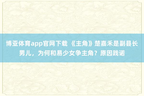 博亚体育app官网下载 《主角》楚嘉禾是副县长男儿,为何和易少女争主角?原因践诺