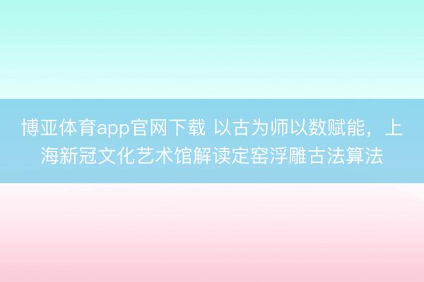 博亚体育app官网下载 以古为师以数赋能，上海新冠文化艺术馆解读定窑浮雕古法算法