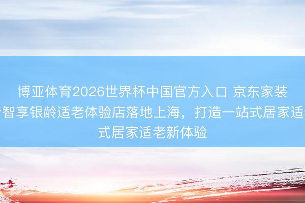 博亚体育2026世界杯中国官方入口 京东家装世界首个智享银龄适老体验店落地上海,打造一站式居家适老新体验