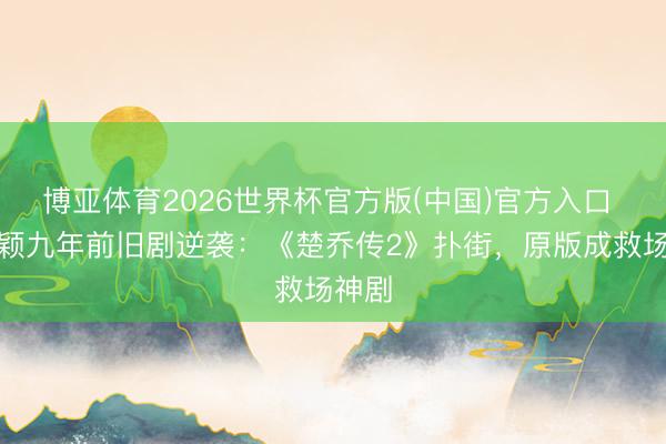 博亚体育2026世界杯官方版(中国)官方入口 赵丽颖九年前旧剧逆袭:《楚乔传2》扑街,原版成救场神剧