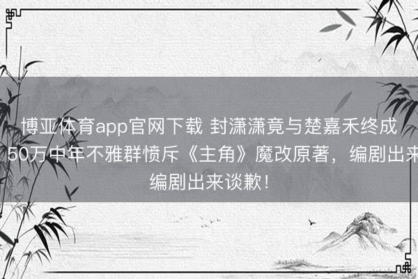 博亚体育app官网下载 封潇潇竟与楚嘉禾终成婚族?50万中年不雅群愤斥《主角》魔改原著,编剧出来谈歉!