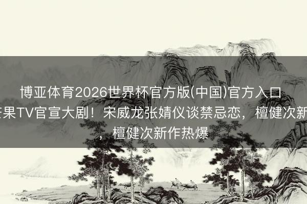 博亚体育2026世界杯官方版(中国)官方入口 2026芒果TV官宣大剧!宋威龙张婧仪谈禁忌恋,檀健次新作热爆