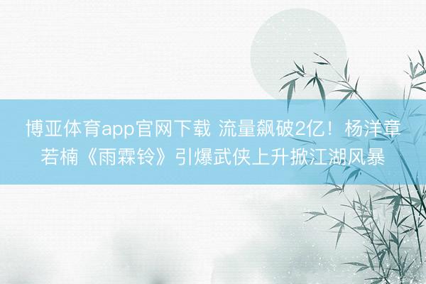 博亚体育app官网下载 流量飙破2亿!杨洋章若楠《雨霖铃》引爆武侠上升掀江湖风暴