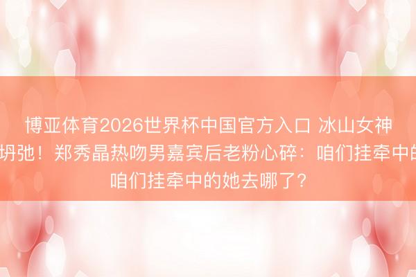 博亚体育2026世界杯中国官方入口 冰山女神东说念主设坍弛!郑秀晶热吻男嘉宾后老粉心碎:咱们挂牵中的她去哪了?