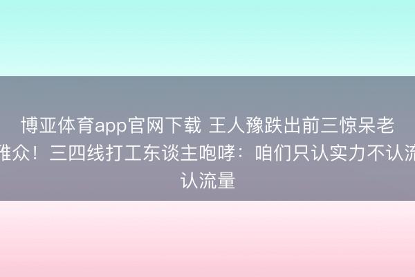 博亚体育app官网下载 王人豫跌出前三惊呆老不雅众!三四线打工东谈主咆哮:咱们只认实力不认流量