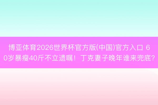 博亚体育2026世界杯官方版(中国)官方入口 60岁暴瘦40斤不立遗嘱!丁克妻子晚年谁来兜底?