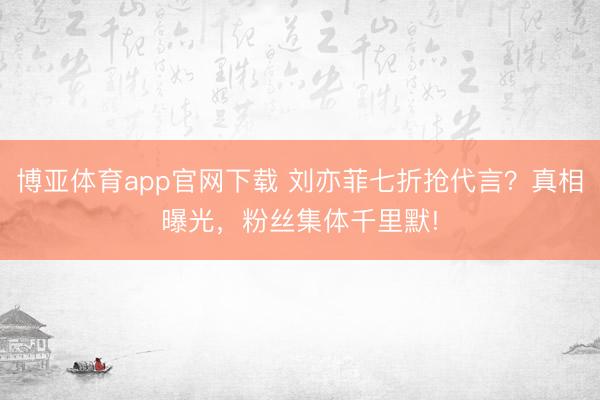 博亚体育app官网下载 刘亦菲七折抢代言？真相曝光，粉丝集体千里默!