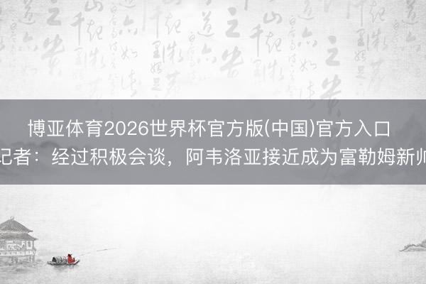 博亚体育2026世界杯官方版(中国)官方入口 记者：经过积极会谈，阿韦洛亚接近成为富勒姆新帅
