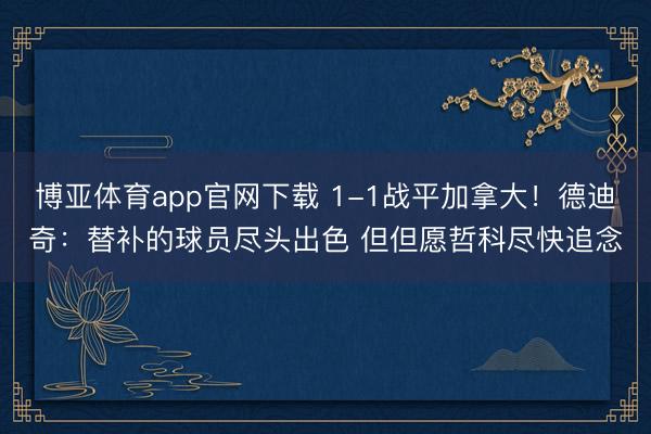 博亚体育app官网下载 1-1战平加拿大!德迪奇:替补的球员尽头出色 但但愿哲科尽快追念