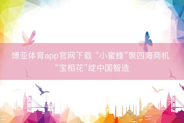 博亚体育app官网下载 “小蜜蜂”聚四海商机 “宝相花”绽中国智造