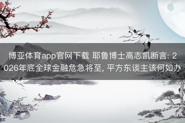 博亚体育app官网下载 耶鲁博士高志凯断言: 2026年底全球金融危急将至, 平方东谈主该何如办