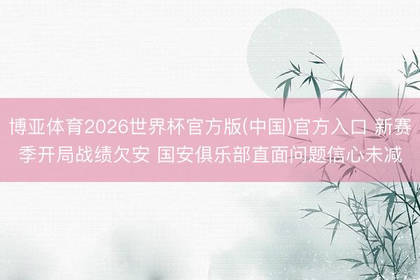 博亚体育2026世界杯官方版(中国)官方入口 新赛季开局战绩欠安 国安俱乐部直面问题信心未减