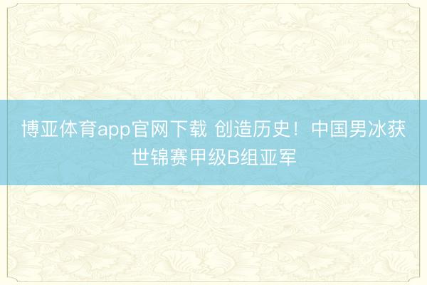 博亚体育app官网下载 创造历史！中国男冰获世锦赛甲级B组亚军