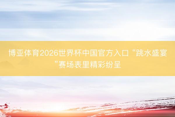 博亚体育2026世界杯中国官方入口 “跳水盛宴”赛场表里精彩纷呈