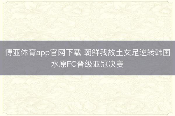 博亚体育app官网下载 朝鲜我故土女足逆转韩国水原FC晋级亚冠决赛