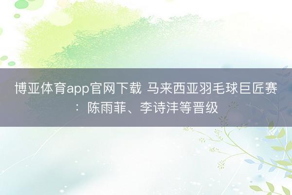 博亚体育app官网下载 马来西亚羽毛球巨匠赛:陈雨菲、李诗沣等晋级
