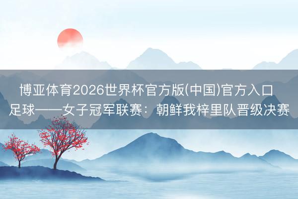 博亚体育2026世界杯官方版(中国)官方入口 足球——女子冠军联赛:朝鲜我梓里队晋级决赛