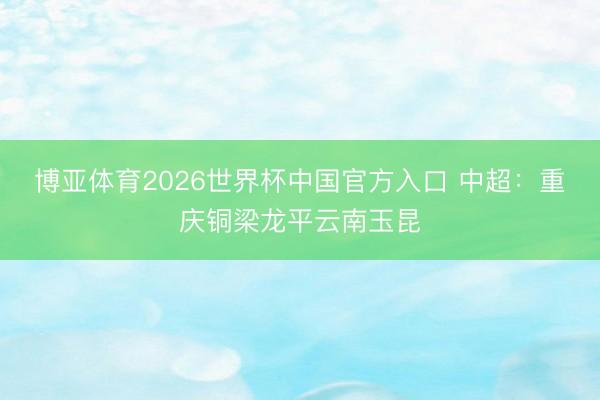 博亚体育2026世界杯中国官方入口 中超:重庆铜梁龙平云南玉昆