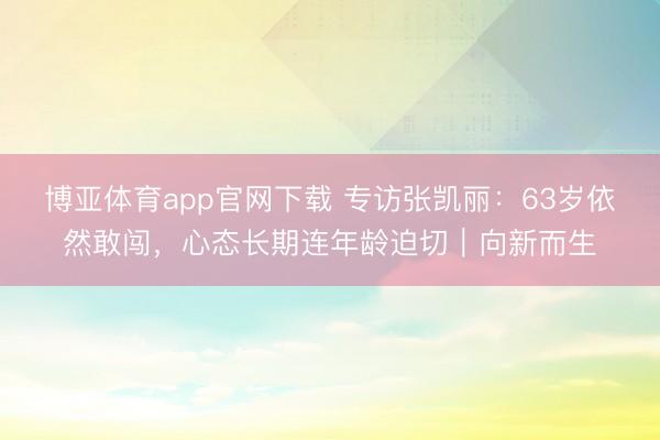 博亚体育app官网下载 专访张凯丽:63岁依然敢闯,心态长期连年龄迫切|向新而生