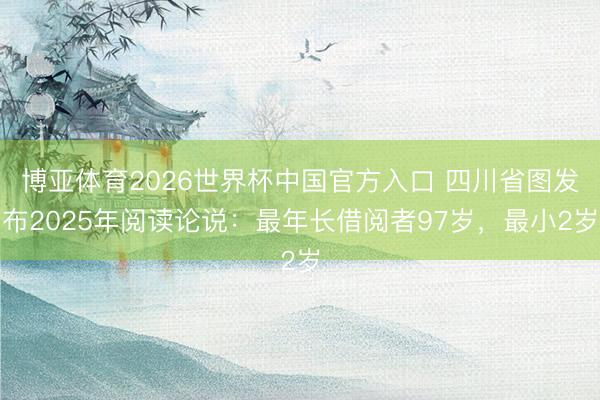 博亚体育2026世界杯中国官方入口 四川省图发布2025年阅读论说：最年长借阅者97岁，最小2岁
