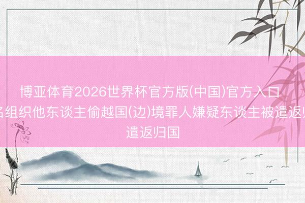博亚体育2026世界杯官方版(中国)官方入口 两名组织他东谈主偷越国(边)境罪人嫌疑东谈主被遣返归国