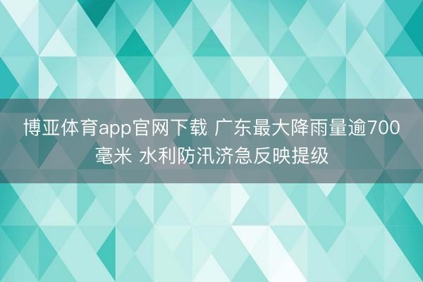 博亚体育app官网下载 广东最大降雨量逾700毫米 水利防汛济急反映提级