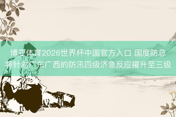 博亚体育2026世界杯中国官方入口 国度防总将针对广东广西的防汛四级济急反应擢升至三级
