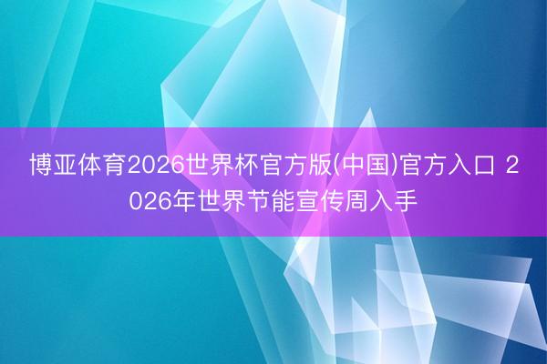 博亚体育2026世界杯官方版(中国)官方入口 2026年世界节能宣传周入手