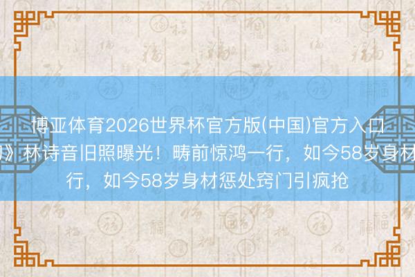 博亚体育2026世界杯官方版(中国)官方入口 萧蔷《小李飞刀》林诗音旧照曝光!畴前惊鸿一行,如今58岁身材惩处窍门引疯抢