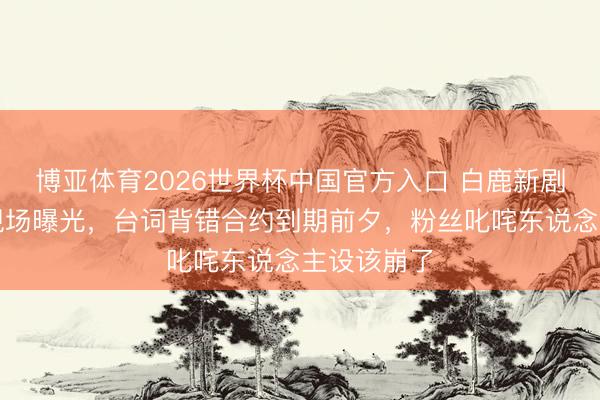 博亚体育2026世界杯中国官方入口 白鹿新剧演技翻车现场曝光,台词背错合约到期前夕,粉丝叱咤东说念主设该崩了