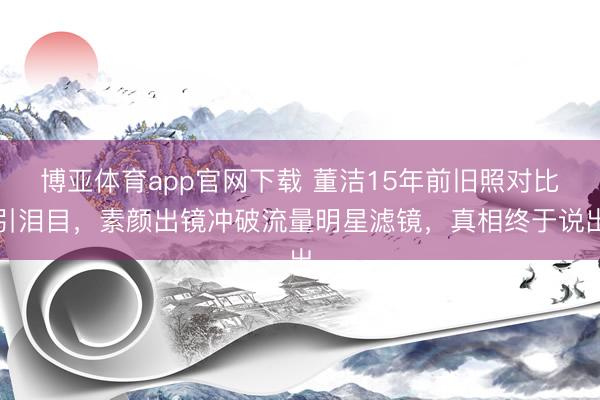 博亚体育app官网下载 董洁15年前旧照对比引泪目，素颜出镜冲破流量明星滤镜，真相终于说出