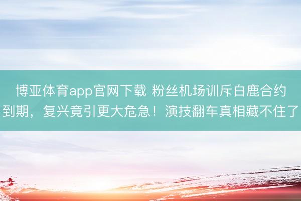 博亚体育app官网下载 粉丝机场训斥白鹿合约到期,复兴竟引更大危急!演技翻车真相藏不住了