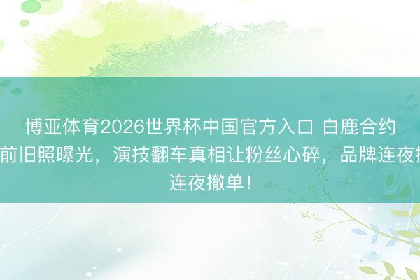 博亚体育2026世界杯中国官方入口 白鹿合约到期前旧照曝光,演技翻车真相让粉丝心碎,品牌连夜撤单!