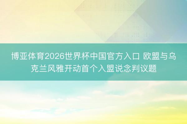 博亚体育2026世界杯中国官方入口 欧盟与乌克兰风雅开动首个入盟说念判议题