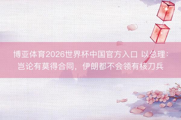 博亚体育2026世界杯中国官方入口 以总理:岂论有莫得合同,伊朗都不会领有核刀兵