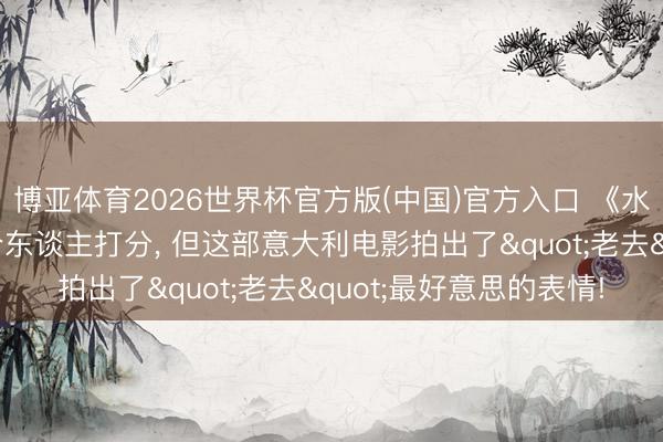 博亚体育2026世界杯官方版(中国)官方入口 《水与茴香》豆瓣上没几个东谈主打分, 但这部意大利电影拍出了"老去"最好意思的表情!